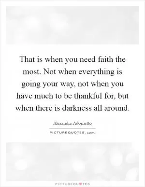 That is when you need faith the most. Not when everything is going your way, not when you have much to be thankful for, but when there is darkness all around Picture Quote #1