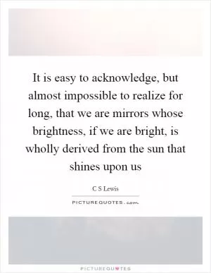 It is easy to acknowledge, but almost impossible to realize for long, that we are mirrors whose brightness, if we are bright, is wholly derived from the sun that shines upon us Picture Quote #1