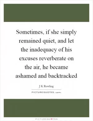 Sometimes, if she simply remained quiet, and let the inadequacy of his excuses reverberate on the air, he became ashamed and backtracked Picture Quote #1