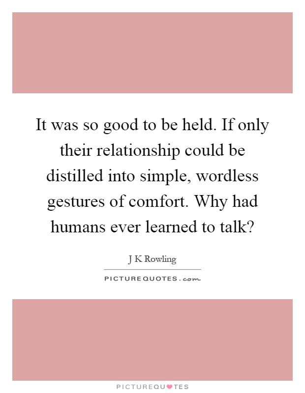 It was so good to be held. If only their relationship could be distilled into simple, wordless gestures of comfort. Why had humans ever learned to talk? Picture Quote #1