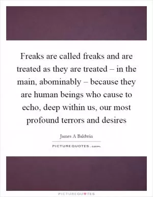 Freaks are called freaks and are treated as they are treated – in the main, abominably – because they are human beings who cause to echo, deep within us, our most profound terrors and desires Picture Quote #1