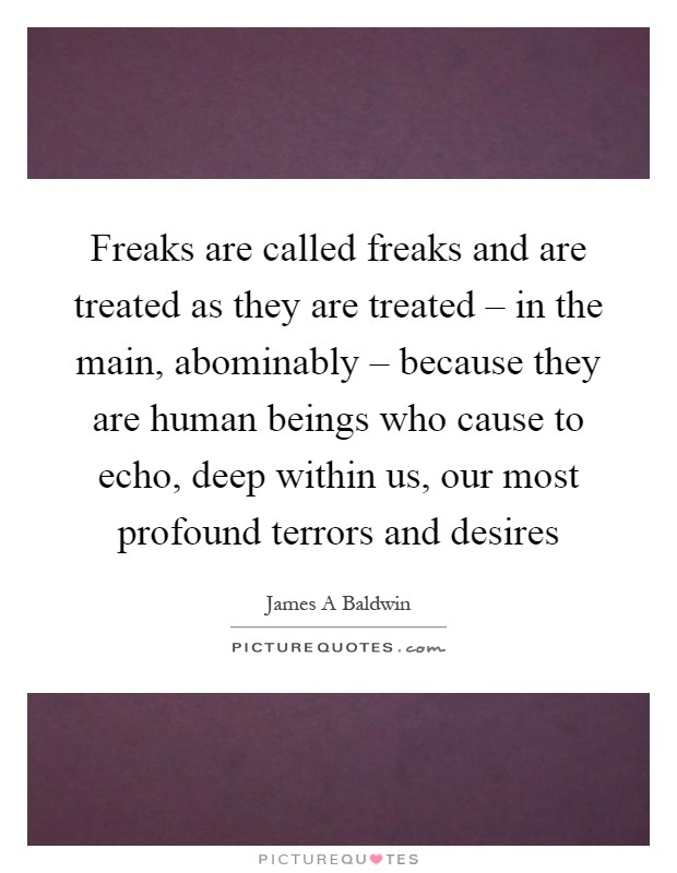 Freaks are called freaks and are treated as they are treated – in the main, abominably – because they are human beings who cause to echo, deep within us, our most profound terrors and desires Picture Quote #1