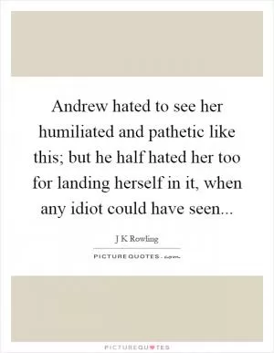 Andrew hated to see her humiliated and pathetic like this; but he half hated her too for landing herself in it, when any idiot could have seen Picture Quote #1