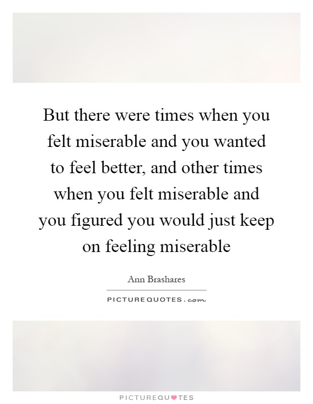 But there were times when you felt miserable and you wanted to feel better, and other times when you felt miserable and you figured you would just keep on feeling miserable Picture Quote #1