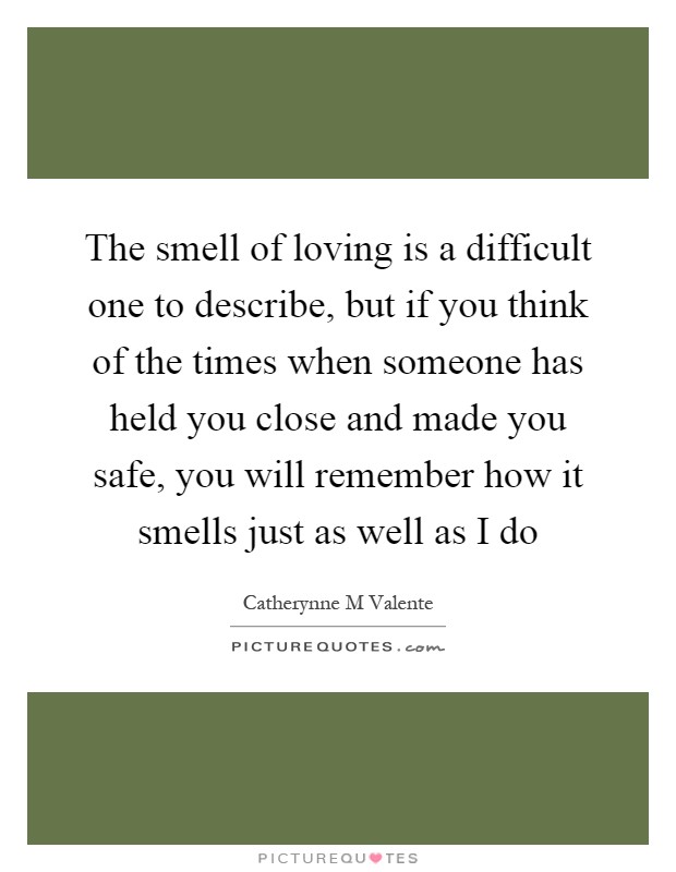 The smell of loving is a difficult one to describe, but if you think of the times when someone has held you close and made you safe, you will remember how it smells just as well as I do Picture Quote #1