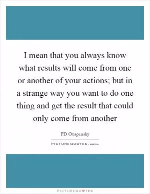 I mean that you always know what results will come from one or another of your actions; but in a strange way you want to do one thing and get the result that could only come from another Picture Quote #1
