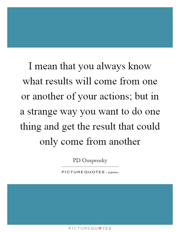 I mean that you always know what results will come from one or another of your actions; but in a strange way you want to do one thing and get the result that could only come from another Picture Quote #1
