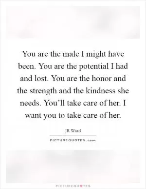 You are the male I might have been. You are the potential I had and lost. You are the honor and the strength and the kindness she needs. You’ll take care of her. I want you to take care of her Picture Quote #1