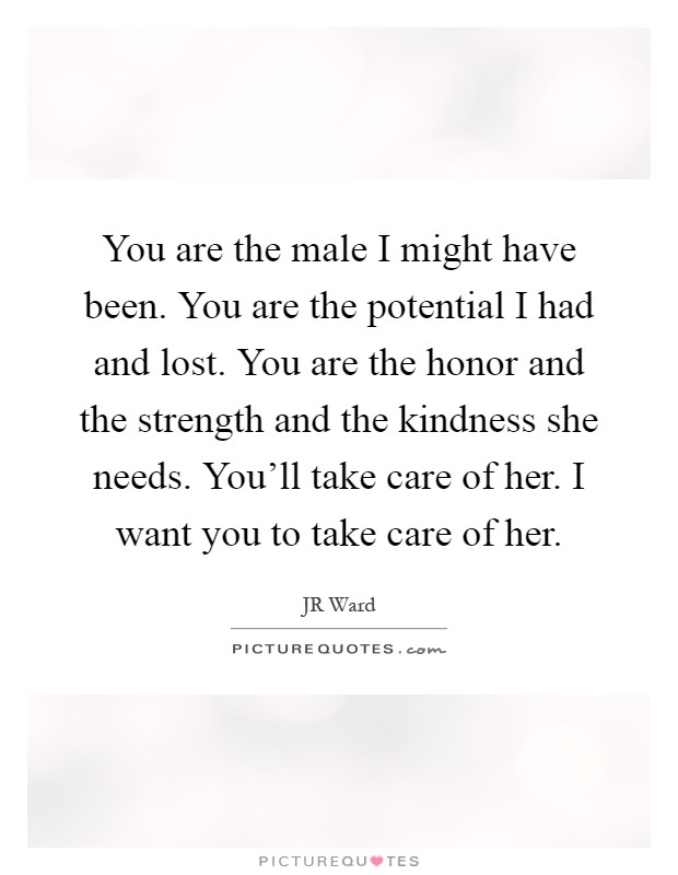 You are the male I might have been. You are the potential I had and lost. You are the honor and the strength and the kindness she needs. You'll take care of her. I want you to take care of her Picture Quote #1