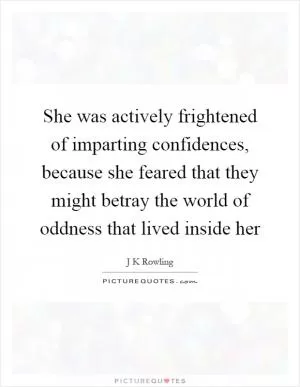 She was actively frightened of imparting confidences, because she feared that they might betray the world of oddness that lived inside her Picture Quote #1