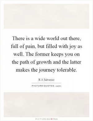There is a wide world out there, full of pain, but filled with joy as well. The former keeps you on the path of growth and the latter makes the journey tolerable Picture Quote #1