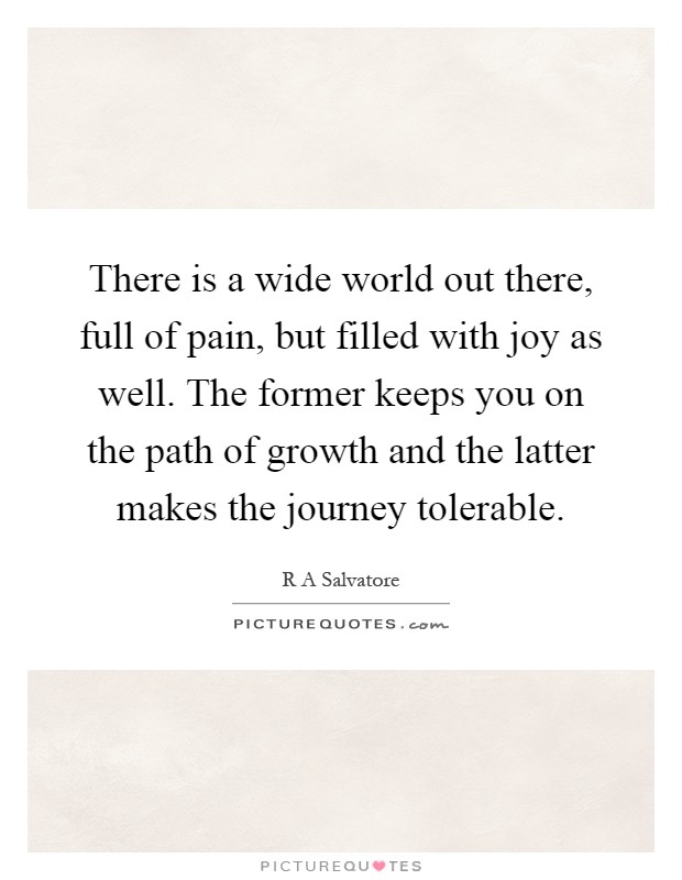 There is a wide world out there, full of pain, but filled with joy as well. The former keeps you on the path of growth and the latter makes the journey tolerable Picture Quote #1