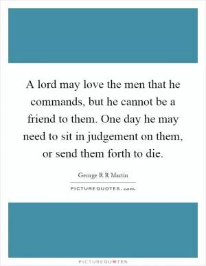 A lord may love the men that he commands, but he cannot be a friend to them. One day he may need to sit in judgement on them, or send them forth to die Picture Quote #1