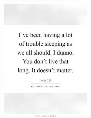 I’ve been having a lot of trouble sleeping as we all should. I dunno. You don’t live that long. It doesn’t matter Picture Quote #1