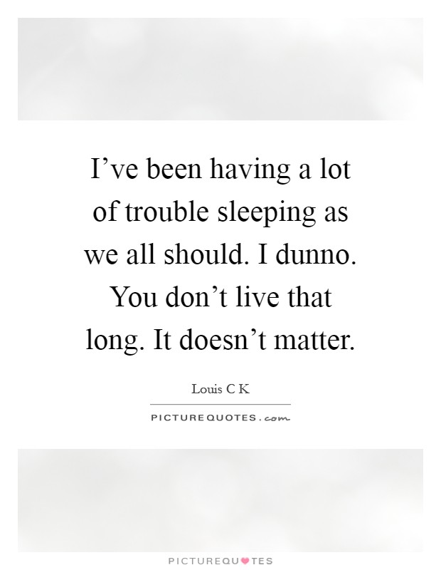 I've been having a lot of trouble sleeping as we all should. I dunno. You don't live that long. It doesn't matter Picture Quote #1