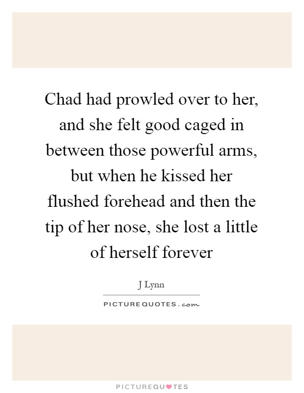 Chad had prowled over to her, and she felt good caged in between those powerful arms, but when he kissed her flushed forehead and then the tip of her nose, she lost a little of herself forever Picture Quote #1