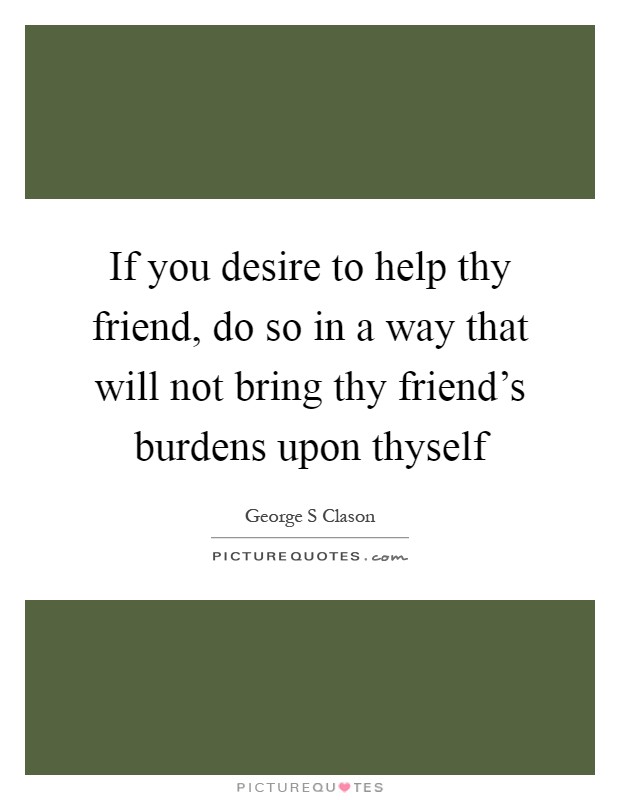 If you desire to help thy friend, do so in a way that will not bring thy friend's burdens upon thyself Picture Quote #1