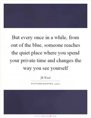 But every once in a while, from out of the blue, someone reaches the quiet place where you spend your private time and changes the way you see yourself Picture Quote #1