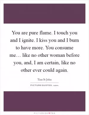 You are pure flame. I touch you and I ignite. I kiss you and I burn to have more. You consume me… like no other woman before you, and, I am certain, like no other ever could again Picture Quote #1
