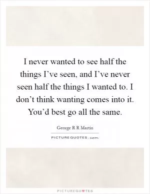 I never wanted to see half the things I’ve seen, and I’ve never seen half the things I wanted to. I don’t think wanting comes into it. You’d best go all the same Picture Quote #1