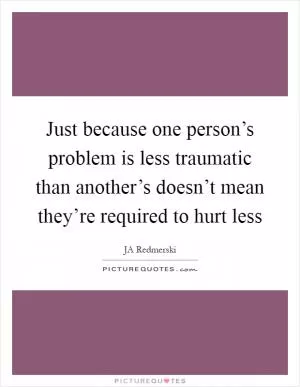 Just because one person’s problem is less traumatic than another’s doesn’t mean they’re required to hurt less Picture Quote #1
