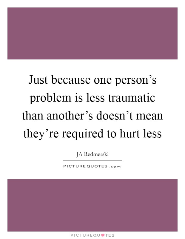 Just because one person's problem is less traumatic than another's doesn't mean they're required to hurt less Picture Quote #1