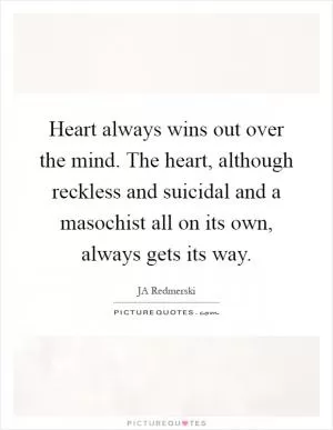 Heart always wins out over the mind. The heart, although reckless and suicidal and a masochist all on its own, always gets its way Picture Quote #1