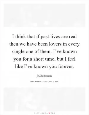 I think that if past lives are real then we have been lovers in every single one of them. I’ve known you for a short time, but I feel like I’ve known you forever Picture Quote #1