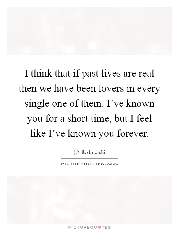 I think that if past lives are real then we have been lovers in every single one of them. I've known you for a short time, but I feel like I've known you forever Picture Quote #1