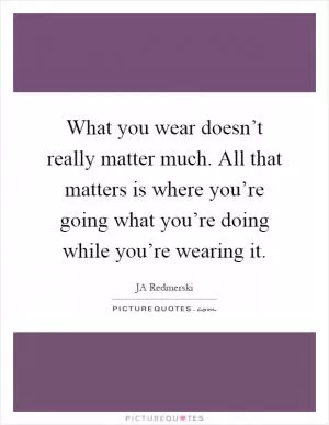 What you wear doesn’t really matter much. All that matters is where you’re going what you’re doing while you’re wearing it Picture Quote #1