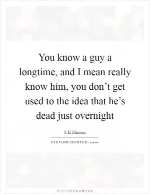 You know a guy a longtime, and I mean really know him, you don’t get used to the idea that he’s dead just overnight Picture Quote #1