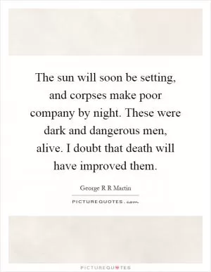 The sun will soon be setting, and corpses make poor company by night. These were dark and dangerous men, alive. I doubt that death will have improved them Picture Quote #1