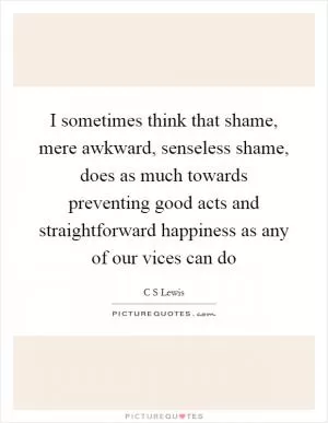 I sometimes think that shame, mere awkward, senseless shame, does as much towards preventing good acts and straightforward happiness as any of our vices can do Picture Quote #1