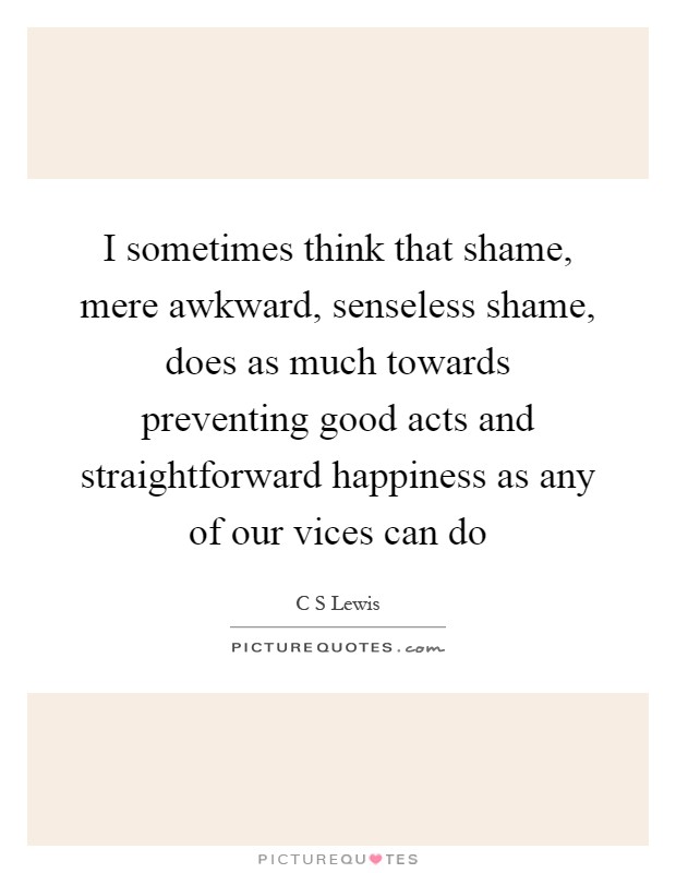 I sometimes think that shame, mere awkward, senseless shame, does as much towards preventing good acts and straightforward happiness as any of our vices can do Picture Quote #1