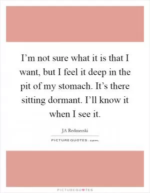 I’m not sure what it is that I want, but I feel it deep in the pit of my stomach. It’s there sitting dormant. I’ll know it when I see it Picture Quote #1