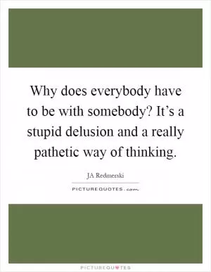 Why does everybody have to be with somebody? It’s a stupid delusion and a really pathetic way of thinking Picture Quote #1