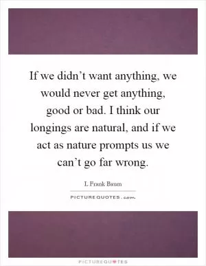 If we didn’t want anything, we would never get anything, good or bad. I think our longings are natural, and if we act as nature prompts us we can’t go far wrong Picture Quote #1