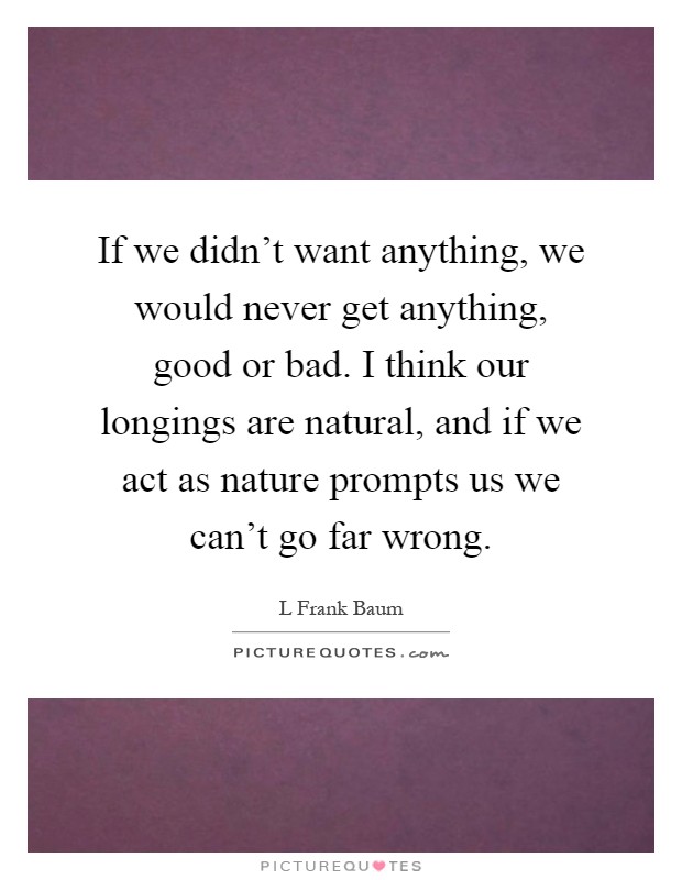 If we didn't want anything, we would never get anything, good or bad. I think our longings are natural, and if we act as nature prompts us we can't go far wrong Picture Quote #1