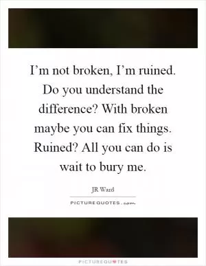 I’m not broken, I’m ruined. Do you understand the difference? With broken maybe you can fix things. Ruined? All you can do is wait to bury me Picture Quote #1