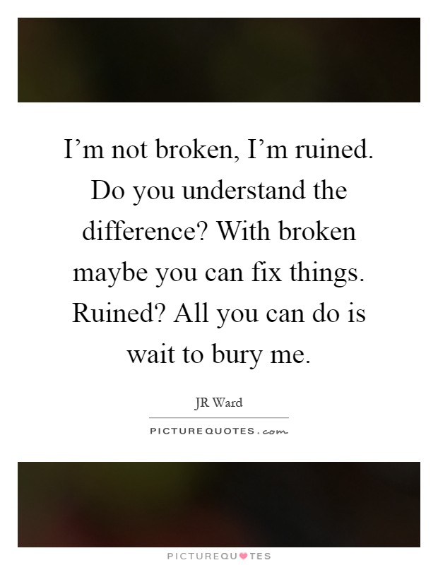 I'm not broken, I'm ruined. Do you understand the difference? With broken maybe you can fix things. Ruined? All you can do is wait to bury me Picture Quote #1