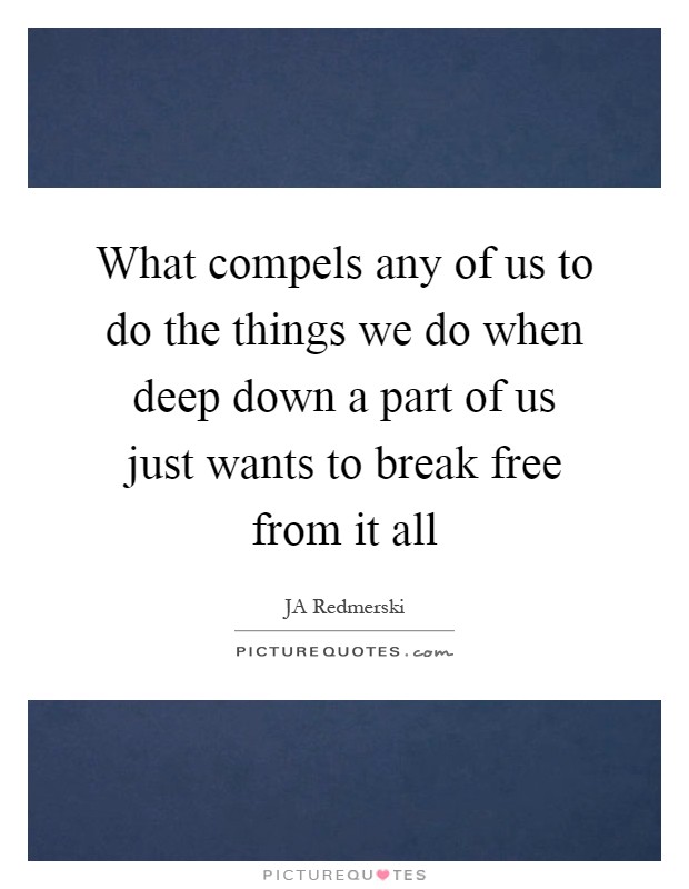 What compels any of us to do the things we do when deep down a part of us just wants to break free from it all Picture Quote #1