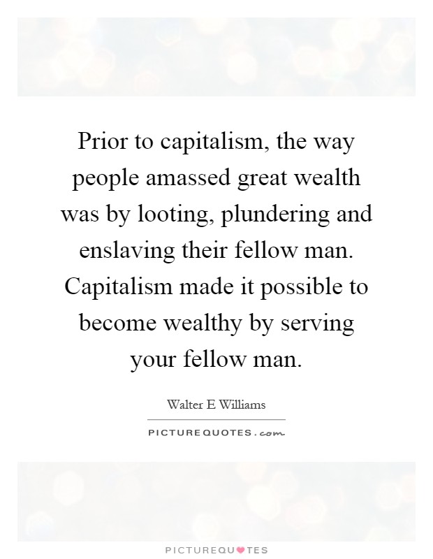 Prior to capitalism, the way people amassed great wealth was by looting, plundering and enslaving their fellow man. Capitalism made it possible to become wealthy by serving your fellow man Picture Quote #1