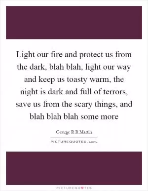 Light our fire and protect us from the dark, blah blah, light our way and keep us toasty warm, the night is dark and full of terrors, save us from the scary things, and blah blah blah some more Picture Quote #1