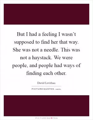 But I had a feeling I wasn’t supposed to find her that way. She was not a needle. This was not a haystack. We were people, and people had ways of finding each other Picture Quote #1