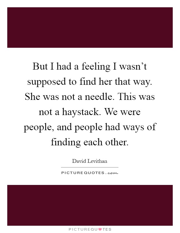 But I had a feeling I wasn't supposed to find her that way. She was not a needle. This was not a haystack. We were people, and people had ways of finding each other Picture Quote #1