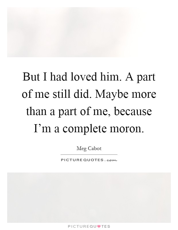 But I had loved him. A part of me still did. Maybe more than a part of me, because I'm a complete moron Picture Quote #1