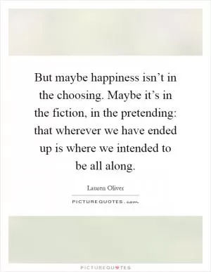 But maybe happiness isn’t in the choosing. Maybe it’s in the fiction, in the pretending: that wherever we have ended up is where we intended to be all along Picture Quote #1