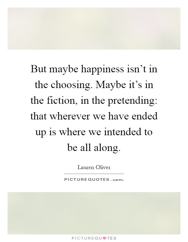 But maybe happiness isn't in the choosing. Maybe it's in the fiction, in the pretending: that wherever we have ended up is where we intended to be all along Picture Quote #1