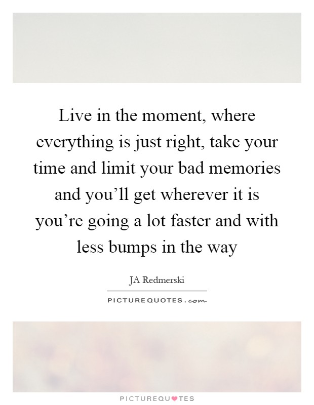 Live in the moment, where everything is just right, take your time and limit your bad memories and you'll get wherever it is you're going a lot faster and with less bumps in the way Picture Quote #1