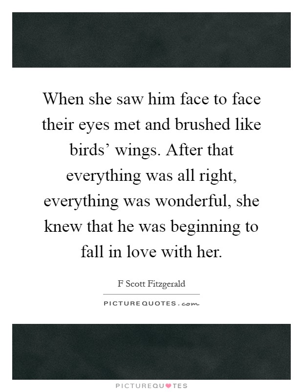 When she saw him face to face their eyes met and brushed like birds' wings. After that everything was all right, everything was wonderful, she knew that he was beginning to fall in love with her Picture Quote #1